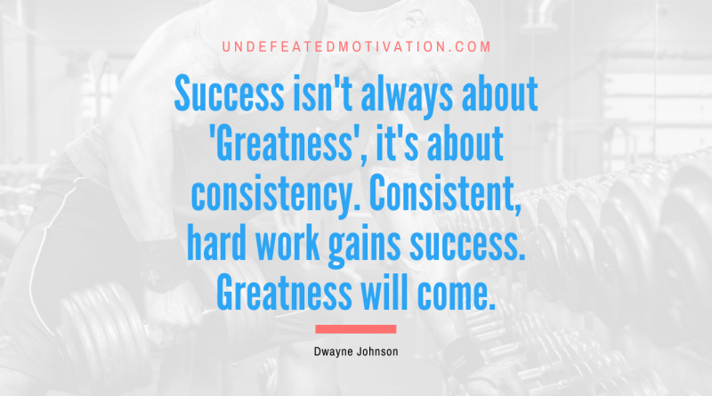 "Success isn't always about 'Greatness', it's about consistency. Consistent, hard work gains success. Greatness will come." -Dwayne Johnson -Undefeated Motivation