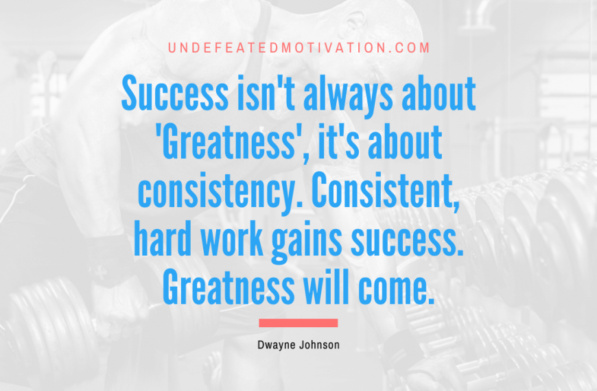 “Success isn’t always about ‘Greatness’, it’s about consistency. Consistent, hard work gains success. Greatness will come.” -Dwayne Johnson