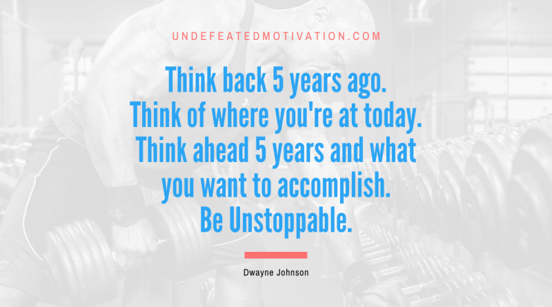 "Think back 5 years ago. Think of where you're at today. Think ahead 5 years and what you want to accomplish. Be Unstoppable." -Dwayne Johnson -Undefeated Motivation