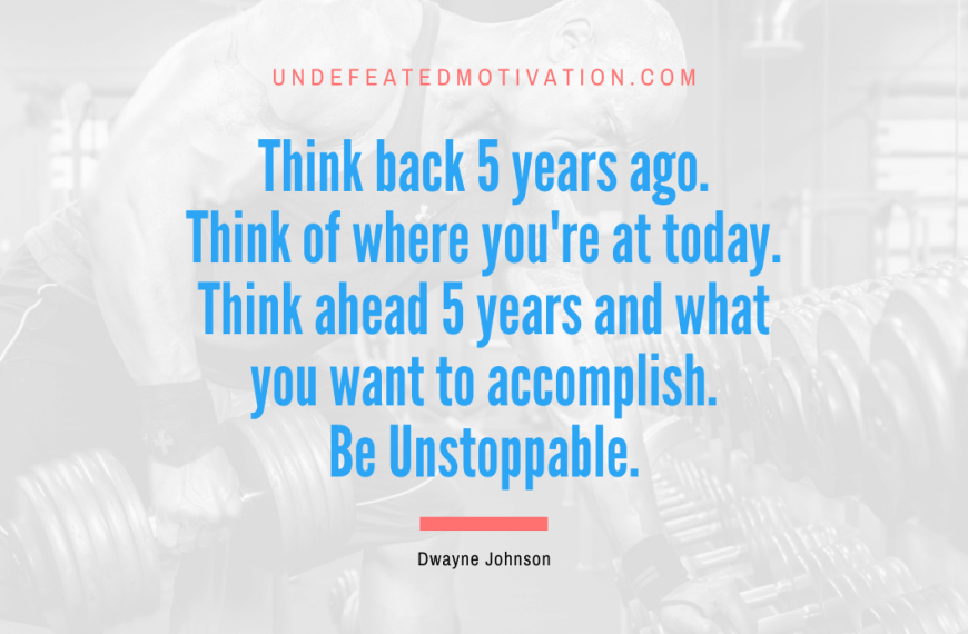“Think back 5 years ago. Think of where you’re at today. Think ahead 5 years and what you want to accomplish. Be Unstoppable.” -Dwayne Johnson