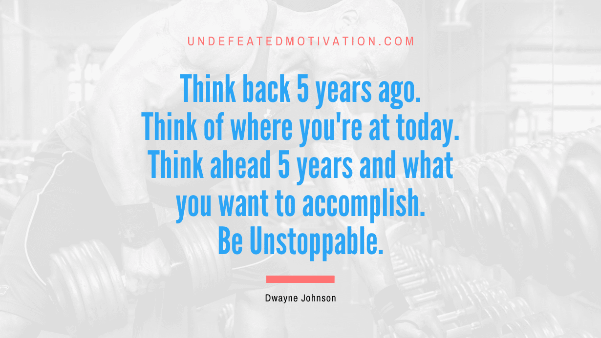 “Think back 5 years ago. Think of where you’re at today. Think ahead 5 years and what you want to accomplish. Be Unstoppable.” -Dwayne Johnson