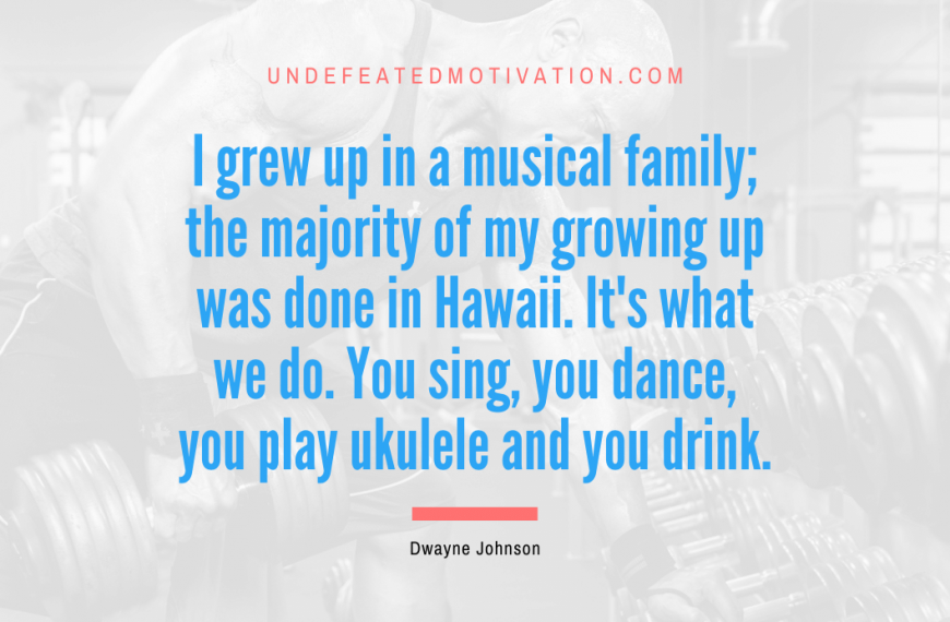 “I grew up in a musical family; the majority of my growing up was done in Hawaii. It’s what we do. You sing, you dance, you play ukulele and you drink.” -Dwayne Johnson