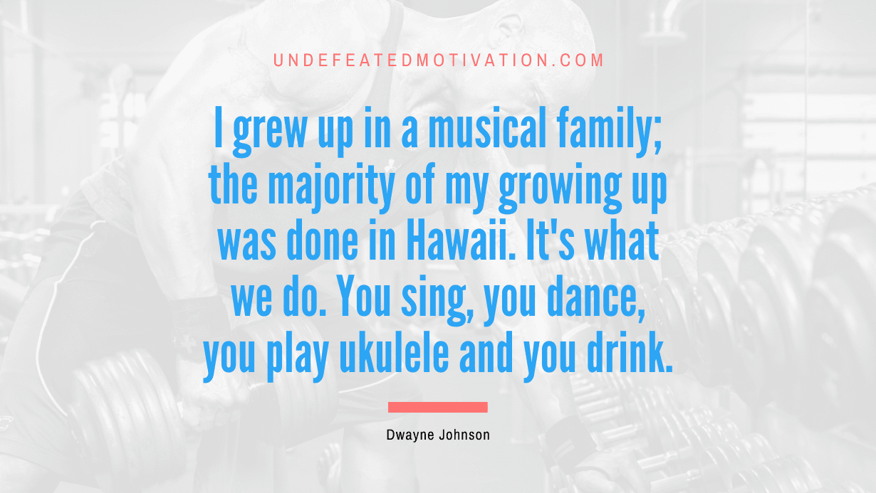 “I grew up in a musical family; the majority of my growing up was done in Hawaii. It’s what we do. You sing, you dance, you play ukulele and you drink.” -Dwayne Johnson