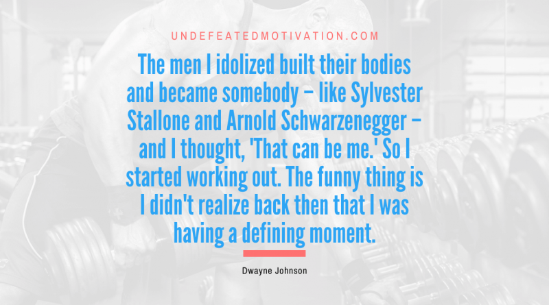 "The men I idolized built their bodies and became somebody – like Sylvester Stallone and Arnold Schwarzenegger – and I thought, 'That can be me.' So I started working out. The funny thing is I didn't realize back then that I was having a defining moment." -Dwayne Johnson -Undefeated Motivation