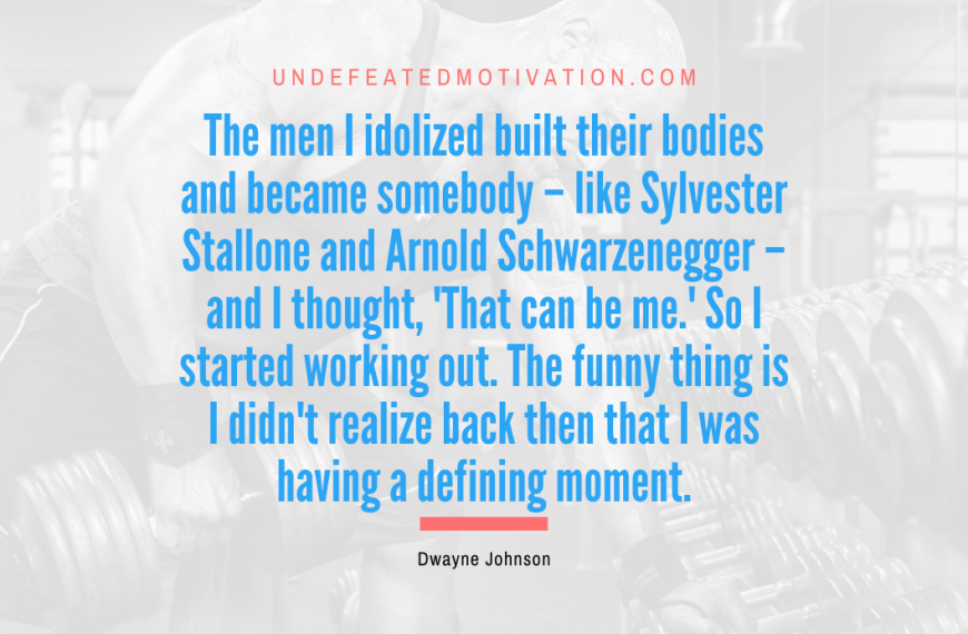 “The men I idolized built their bodies and became somebody – like Sylvester Stallone and Arnold Schwarzenegger – and I thought, ‘That can be me.’ So I started working out. The funny thing is I didn’t realize back then that I was having a defining moment.” -Dwayne Johnson