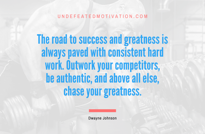 “The road to success and greatness is always paved with consistent hard work. Outwork your competitors, be authentic, and above all else, chase your greatness.” -Dwayne Johnson