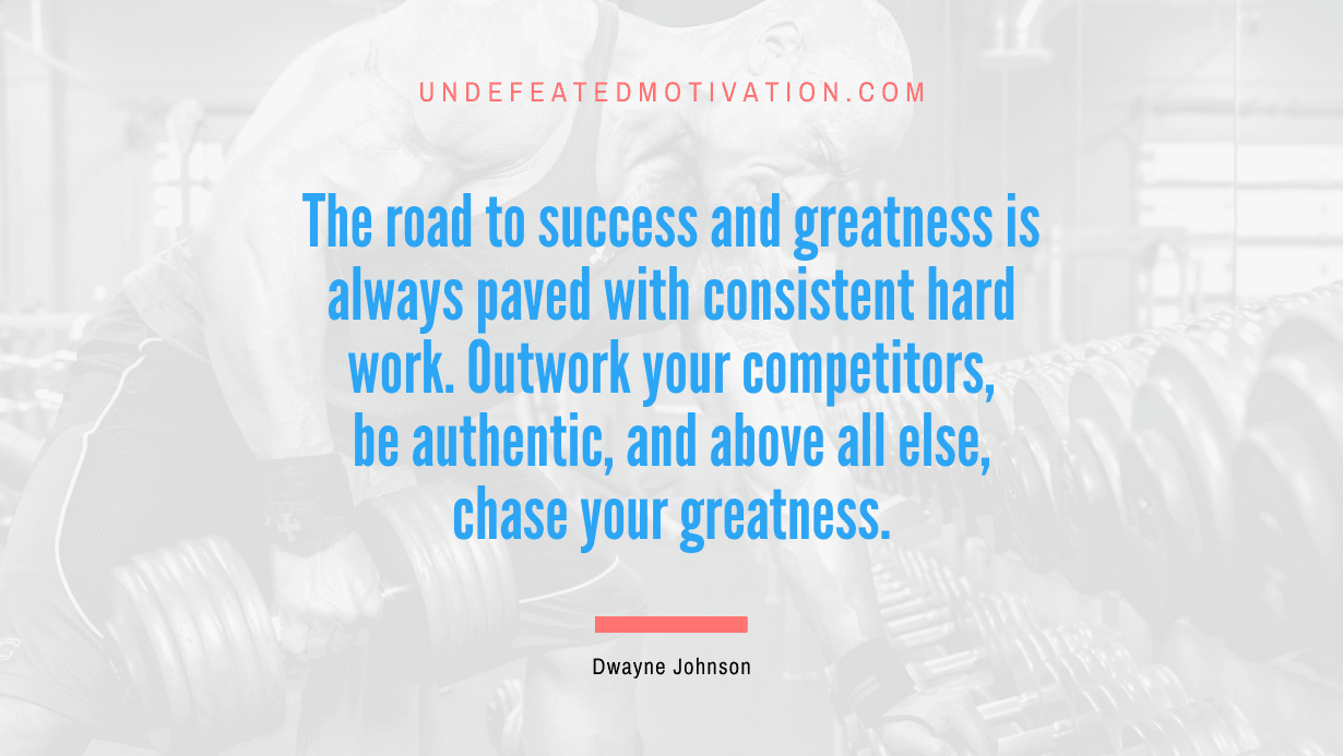 “The road to success and greatness is always paved with consistent hard work. Outwork your competitors, be authentic, and above all else, chase your greatness.” -Dwayne Johnson