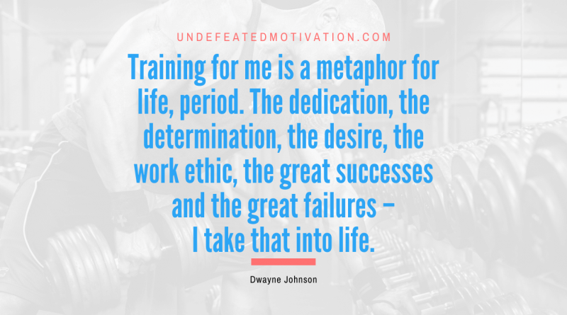 "Training for me is a metaphor for life, period. The dedication, the determination, the desire, the work ethic, the great successes and the great failures – I take that into life." -Dwayne Johnson -Undefeated Motivation