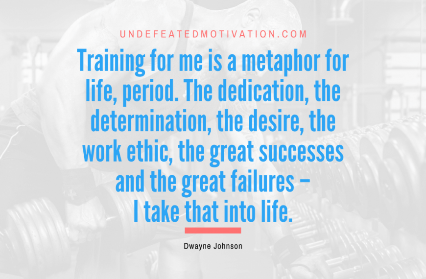“Training for me is a metaphor for life, period. The dedication, the determination, the desire, the work ethic, the great successes and the great failures – I take that into life.” -Dwayne Johnson