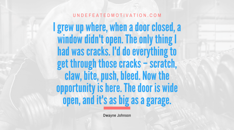 "I grew up where, when a door closed, a window didn't open. The only thing I had was cracks. I'd do everything to get through those cracks – scratch, claw, bite, push, bleed. Now the opportunity is here. The door is wide open, and it's as big as a garage." -Dwayne Johnson -Undefeated Motivation