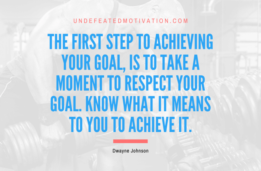 “The first step to achieving your goal, is to take a moment to respect your goal. Know what it means to you to achieve it.” -Dwayne Johnson