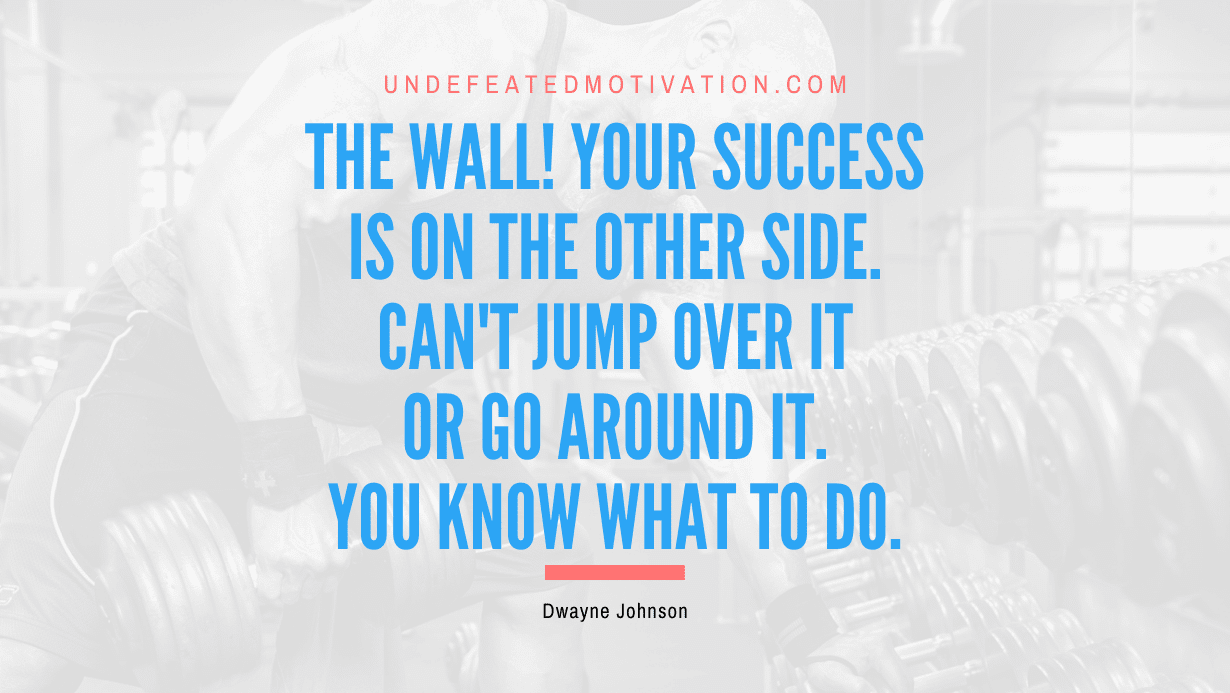 “The wall! Your success is on the other side. Can’t jump over it or go around it. You know what to do.” -Dwayne Johnson