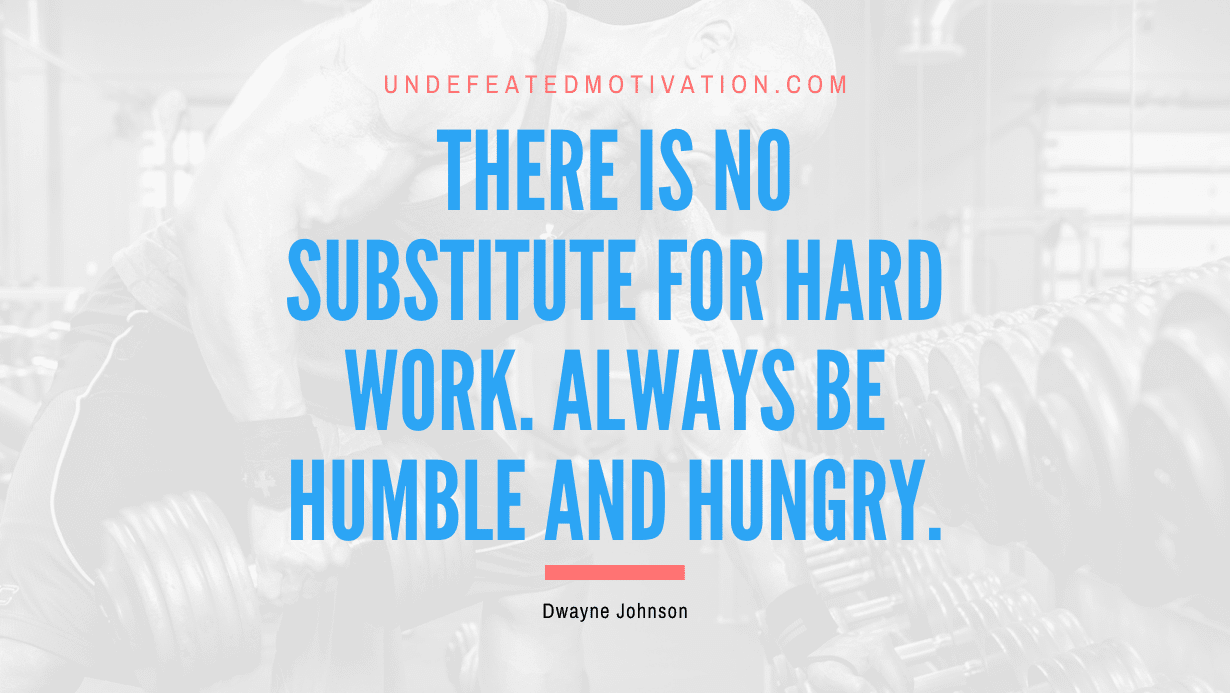 “There is no substitute for hard work. Always be humble and hungry.” -Dwayne Johnson