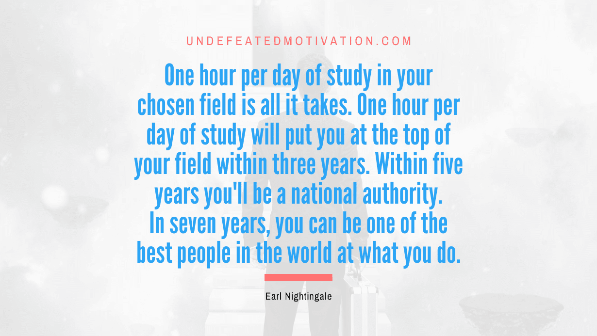 "One hour per day of study in your chosen field is all it takes. One hour per day of study will put you at the top of your field within three years. Within five years you'll be a national authority. In seven years, you can be one of the best people in the world at what you do." -Earl Nightingale -Undefeated Motivation