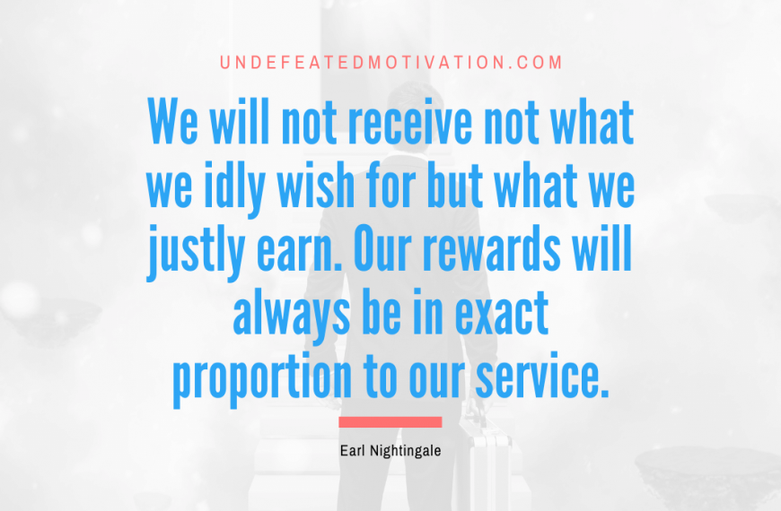 “We will not receive not what we idly wish for but what we justly earn. Our rewards will always be in exact proportion to our service.” -Earl Nightingale