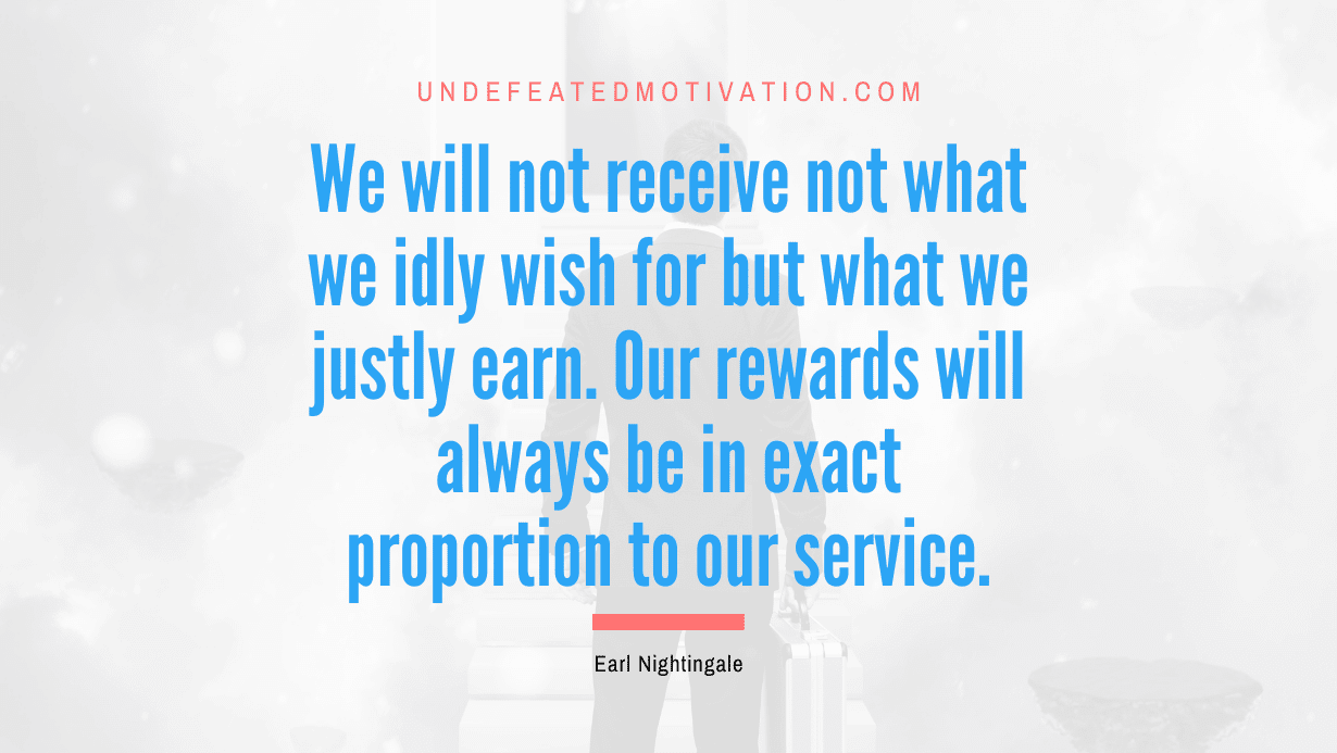 “We will not receive not what we idly wish for but what we justly earn. Our rewards will always be in exact proportion to our service.” -Earl Nightingale