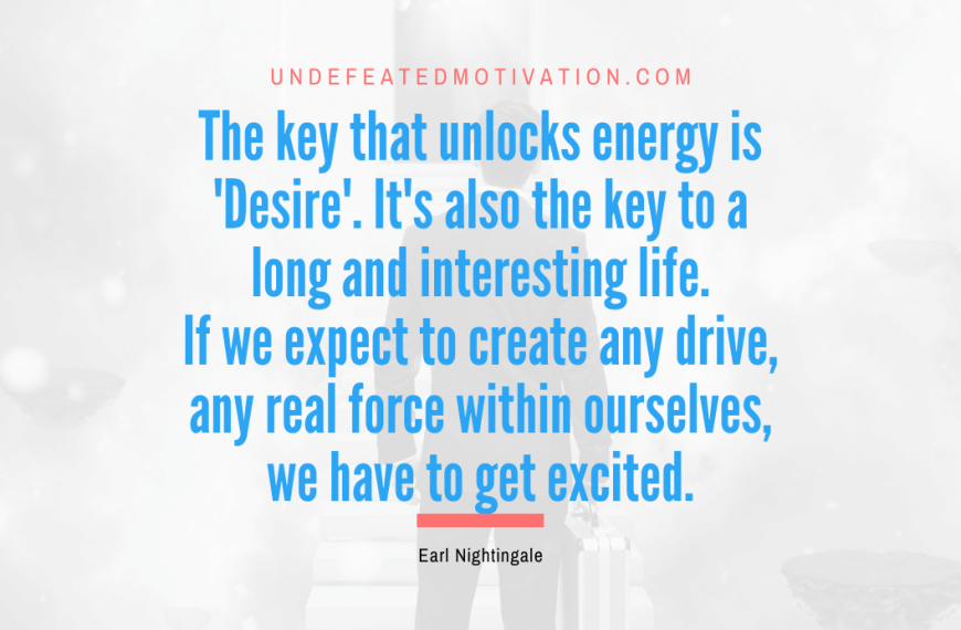 “The key that unlocks energy is ‘Desire’. It’s also the key to a long and interesting life. If we expect to create any drive, any real force within ourselves, we have to get excited.” -Earl Nightingale