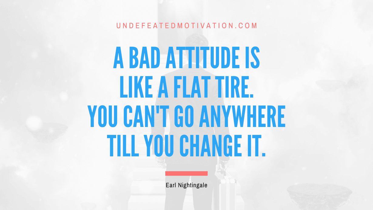 “A bad attitude is like a flat tire. You can’t go anywhere till you change it.” -Earl Nightingale