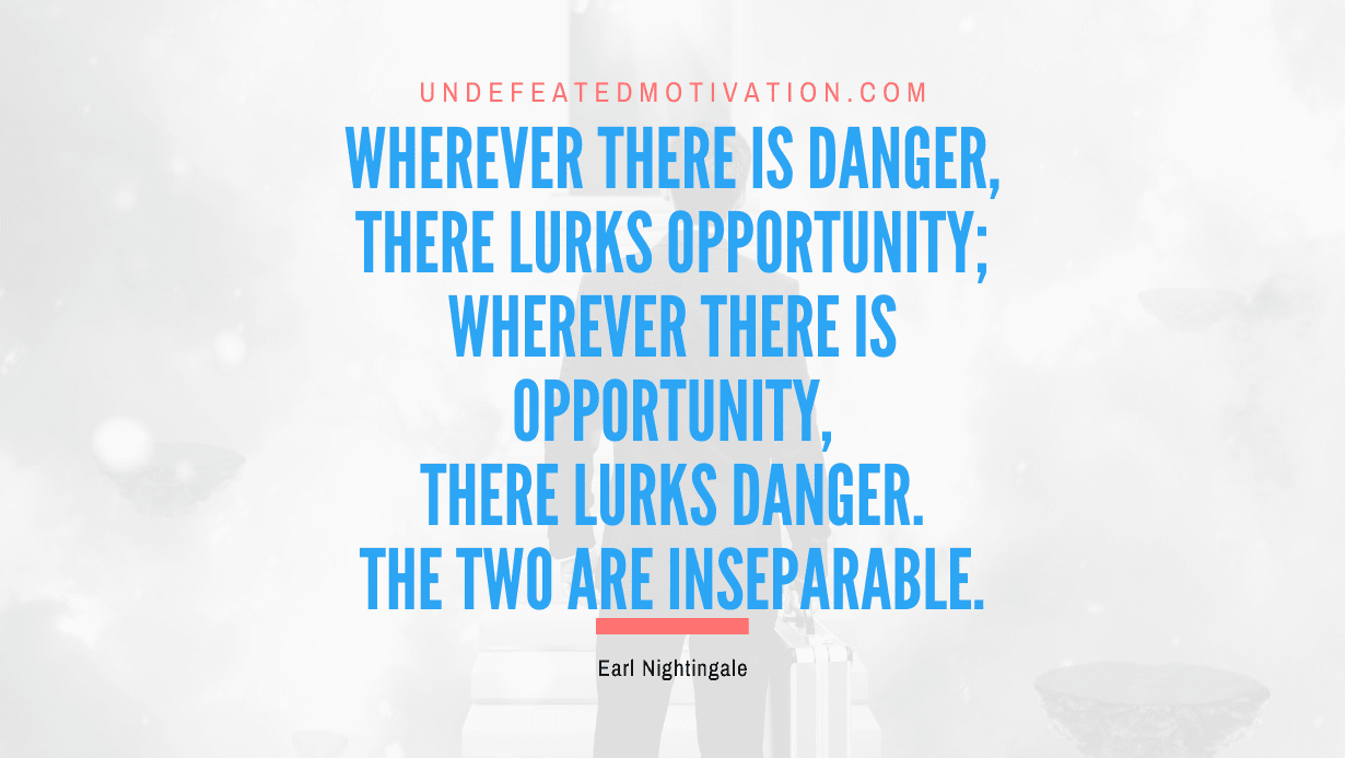 “Wherever there is danger, there lurks opportunity; wherever there is opportunity, there lurks danger. The two are inseparable.” -Earl Nightingale