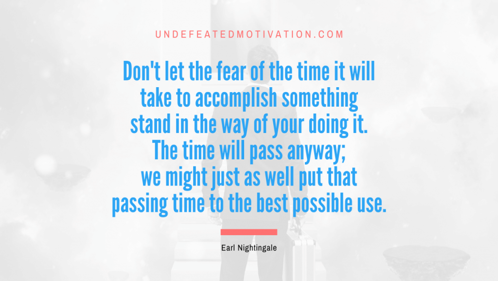 "Don't let the fear of the time it will take to accomplish something stand in the way of your doing it. The time will pass anyway; we might just as well put that passing time to the best possible use." -Earl Nightingale -Undefeated Motivation