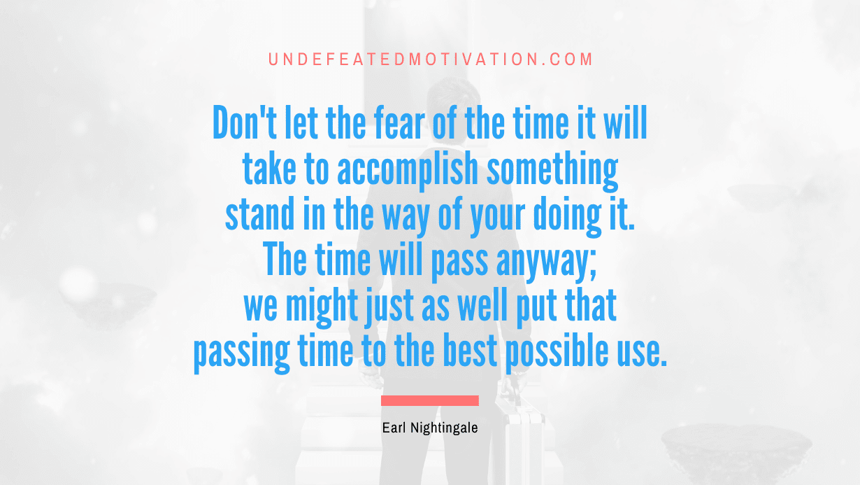 “Don’t let the fear of the time it will take to accomplish something stand in the way of your doing it. The time will pass anyway; we might just as well put that passing time to the best possible use.” -Earl Nightingale