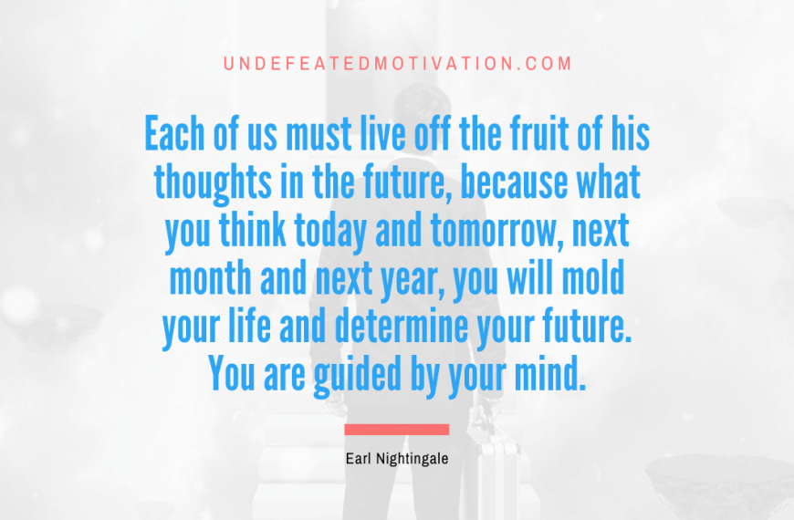 “Each of us must live off the fruit of his thoughts in the future, because what you think today and tomorrow, next month and next year, you will mold your life and determine your future. You are guided by your mind.” -Earl Nightingale
