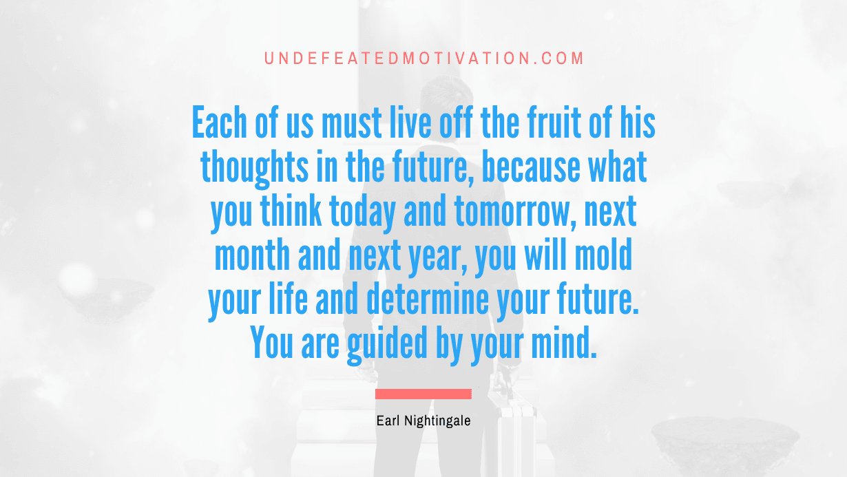 “Each of us must live off the fruit of his thoughts in the future, because what you think today and tomorrow, next month and next year, you will mold your life and determine your future. You are guided by your mind.” -Earl Nightingale