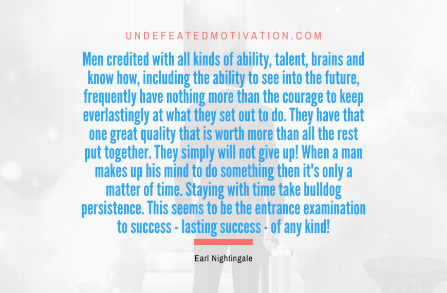 “Men credited with all kinds of ability, talent, brains and know how, including the ability to see into the future, frequently have nothing more than the courage to keep everlastingly at what they set out to do. They have that one great quality that is worth more than all the rest put together. They simply will not give up! When a man makes up his mind to do something then it’s only a matter of time. Staying with time take bulldog persistence. This seems to be the entrance examination to success – lasting success – of any kind!” -Earl Nightingale