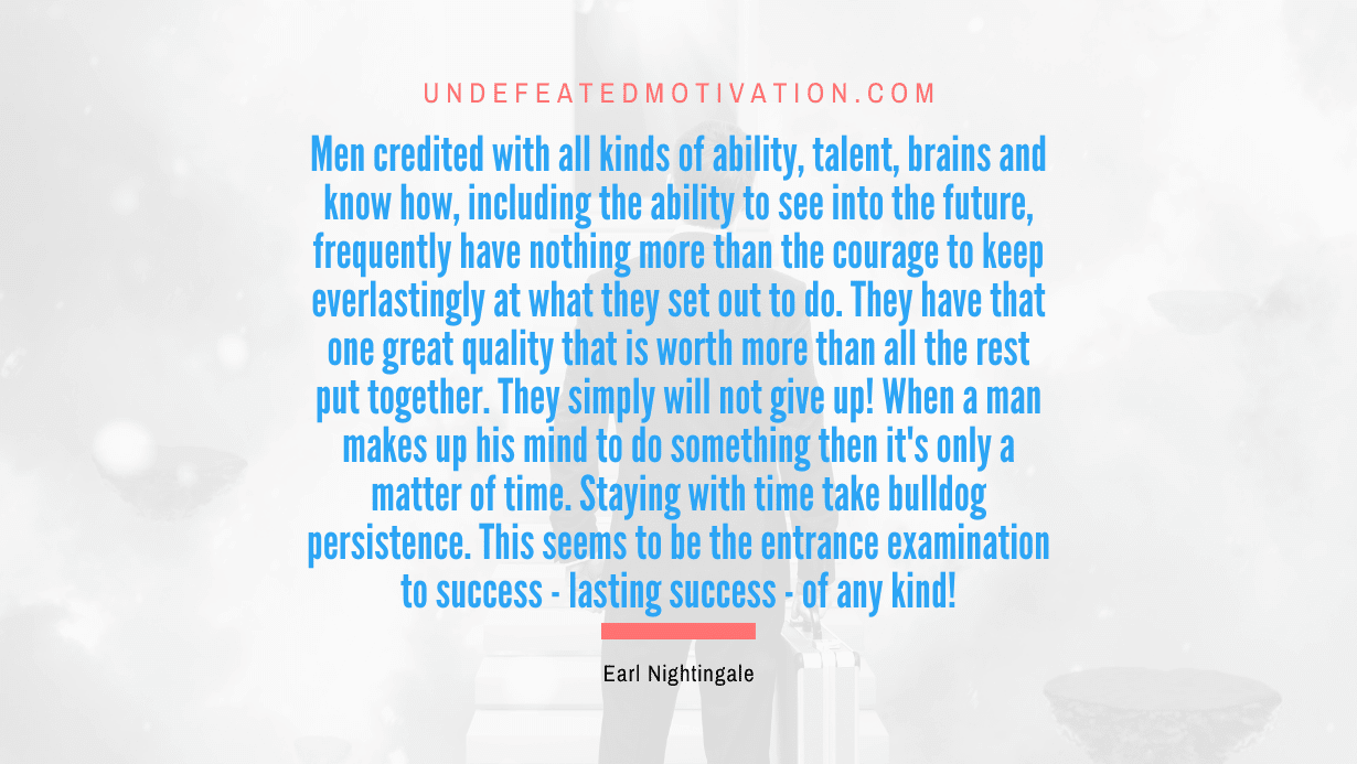 "Men credited with all kinds of ability, talent, brains and know how, including the ability to see into the future, frequently have nothing more than the courage to keep everlastingly at what they set out to do. They have that one great quality that is worth more than all the rest put together. They simply will not give up! When a man makes up his mind to do something then it's only a matter of time. Staying with time take bulldog persistence. This seems to be the entrance examination to success - lasting success - of any kind!" -Earl Nightingale -Undefeated Motivation