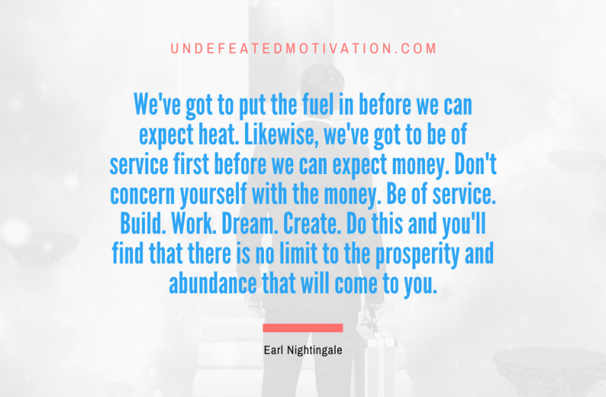 “We’ve got to put the fuel in before we can expect heat. Likewise, we’ve got to be of service first before we can expect money. Don’t concern yourself with the money. Be of service. Build. Work. Dream. Create. Do this and you’ll find that there is no limit to the prosperity and abundance that will come to you.” -Earl Nightingale
