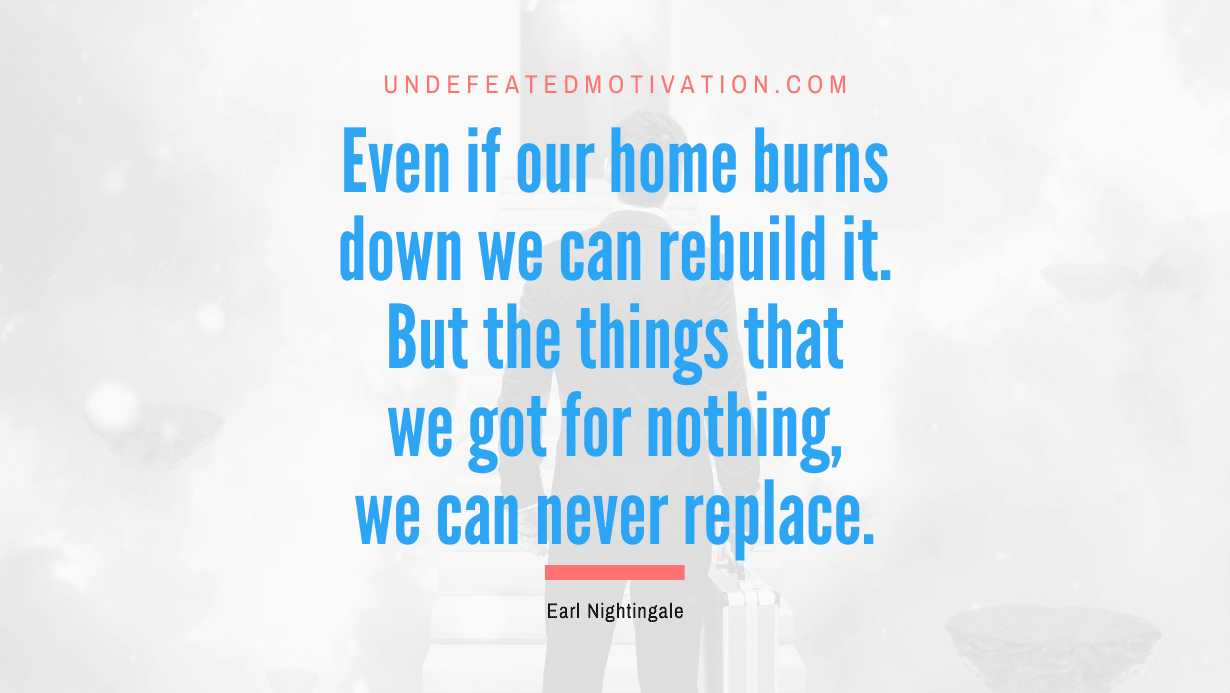 “Even if our home burns down we can rebuild it. But the things that we got for nothing, we can never replace.” -Earl Nightingale