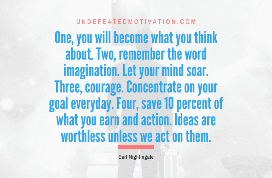“One, you will become what you think about. Two, remember the word imagination. Let your mind soar. Three, courage. Concentrate on your goal everyday. Four, save 10 percent of what you earn and action. Ideas are worthless unless we act on them.” -Earl Nightingale