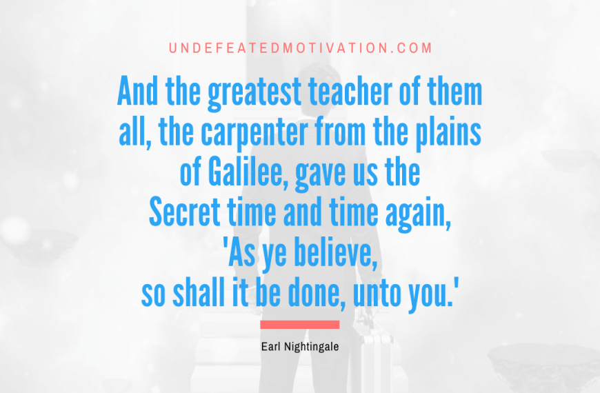 “And the greatest teacher of them all, the carpenter from the plains of Galilee, gave us the Secret time and time again, ‘As ye believe, so shall it be done, unto you.'” -Earl Nightingale