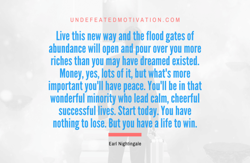 “Live this new way and the flood gates of abundance will open and pour over you more riches than you may have dreamed existed. Money, yes, lots of it, but what’s more important you’ll have peace. You’ll be in that wonderful minority who lead calm, cheerful successful lives. Start today. You have nothing to lose. But you have a life to win.” -Earl Nightingale