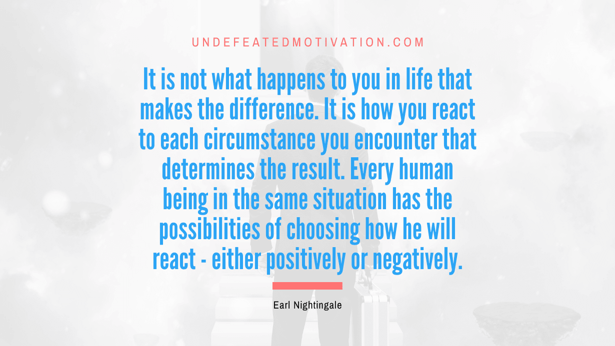 “It is not what happens to you in life that makes the difference. It is how you react to each circumstance you encounter that determines the result. Every human being in the same situation has the possibilities of choosing how he will react – either positively or negatively.” -Earl Nightingale