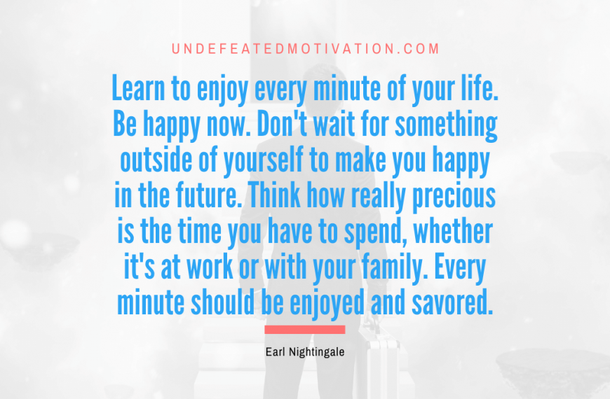 “Learn to enjoy every minute of your life. Be happy now. Don’t wait for something outside of yourself to make you happy in the future. Think how really precious is the time you have to spend, whether it’s at work or with your family. Every minute should be enjoyed and savored.” -Earl Nightingale
