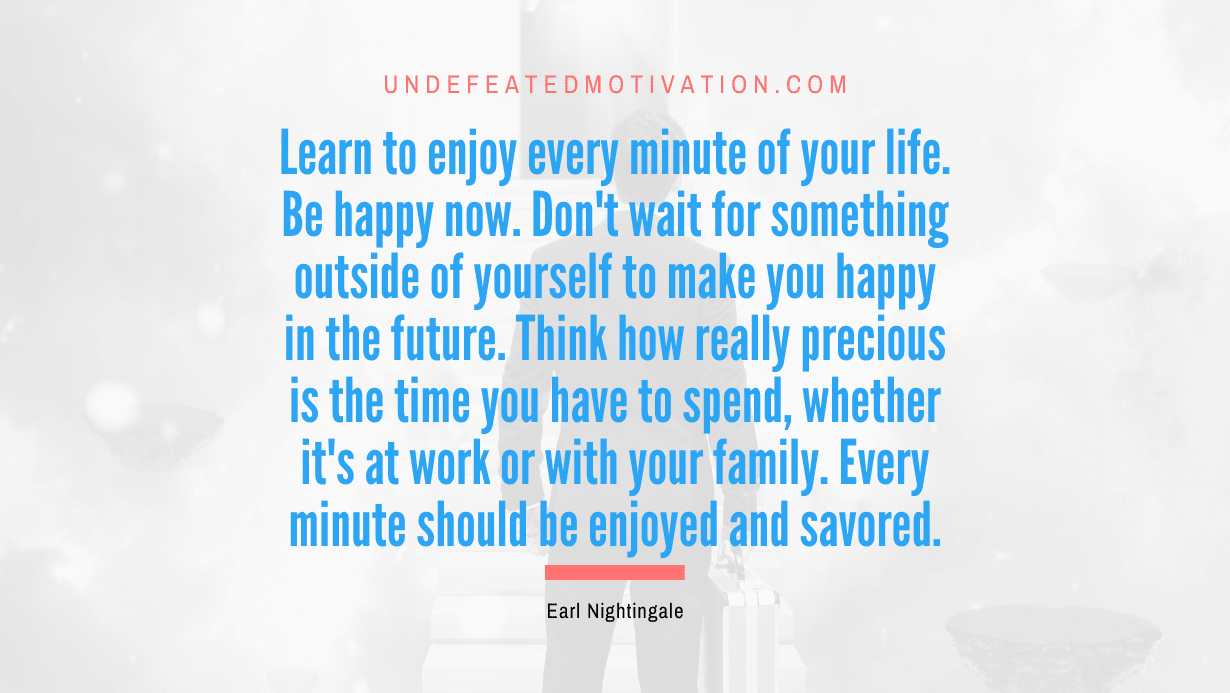 “Learn to enjoy every minute of your life. Be happy now. Don’t wait for something outside of yourself to make you happy in the future. Think how really precious is the time you have to spend, whether it’s at work or with your family. Every minute should be enjoyed and savored.” -Earl Nightingale