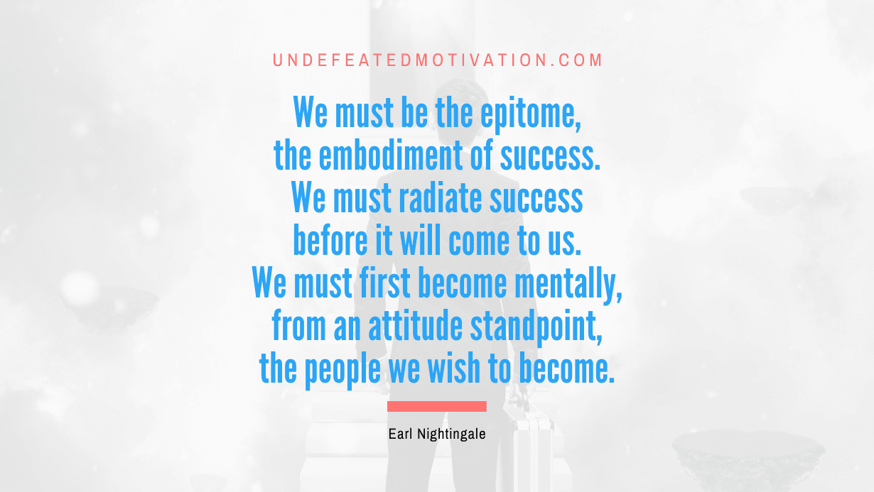 “We must be the epitome, the embodiment of success. We must radiate success before it will come to us. We must first become mentally, from an attitude standpoint, the people we wish to become.” -Earl Nightingale