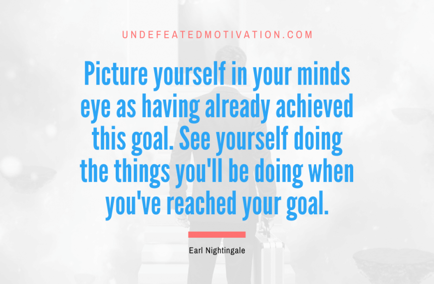 “Picture yourself in your minds eye as having already achieved this goal. See yourself doing the things you’ll be doing when you’ve reached your goal.” -Earl Nightingale