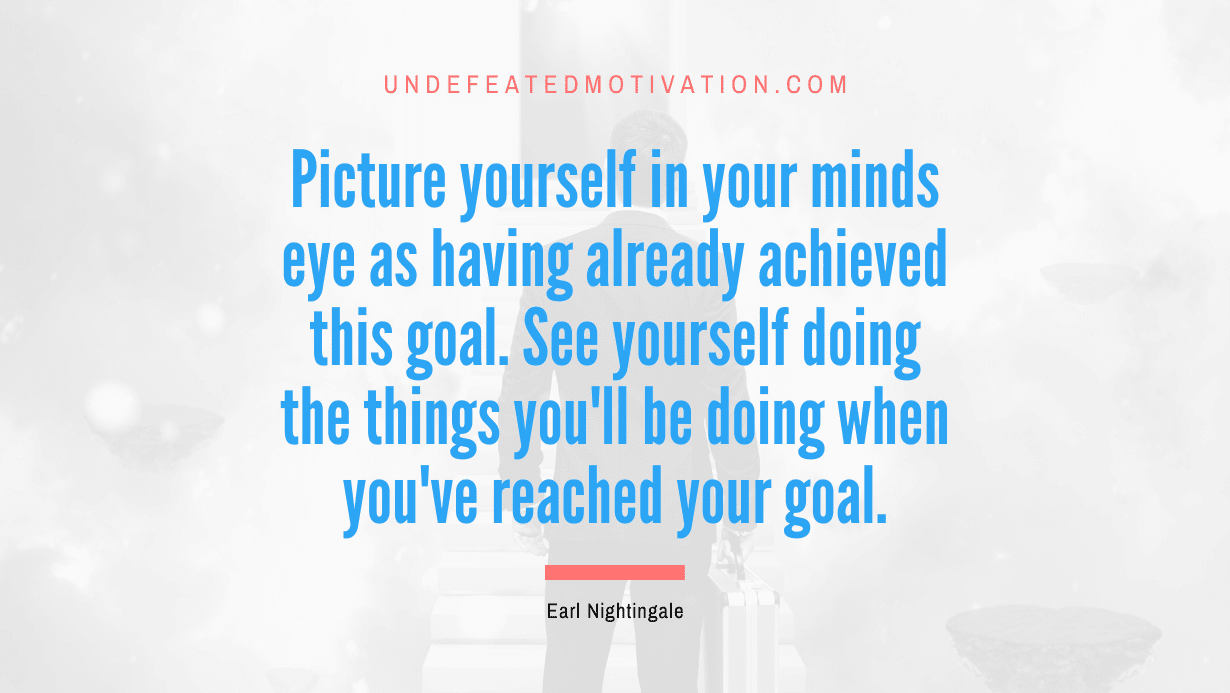 “Picture yourself in your minds eye as having already achieved this goal. See yourself doing the things you’ll be doing when you’ve reached your goal.” -Earl Nightingale