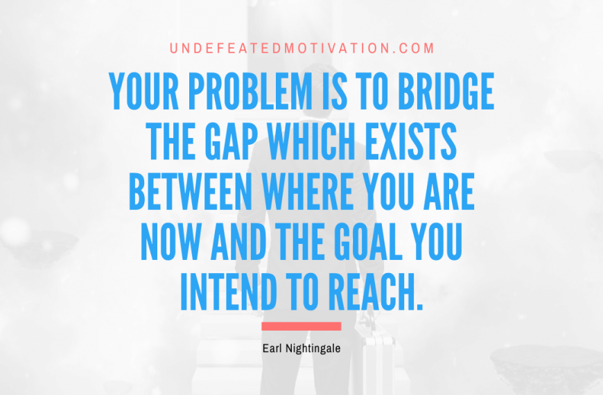 “Your problem is to bridge the gap which exists between where you are now and the goal you intend to reach.” -Earl Nightingale