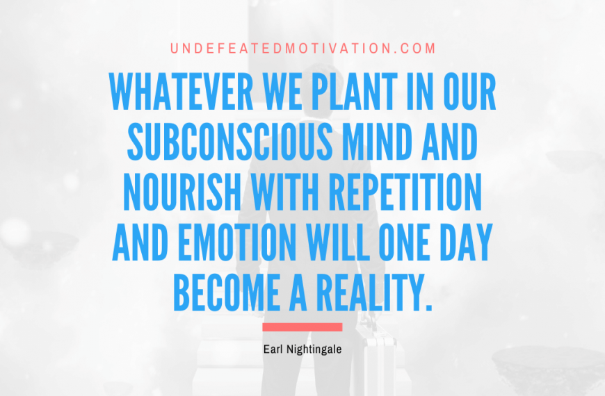 “Whatever we plant in our subconscious mind and nourish with repetition and emotion will one day become a reality.” -Earl Nightingale