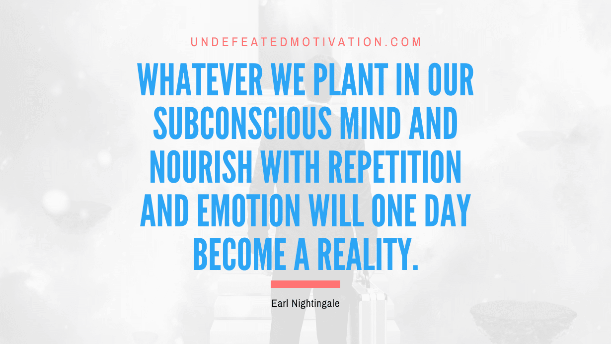 “Whatever we plant in our subconscious mind and nourish with repetition and emotion will one day become a reality.” -Earl Nightingale