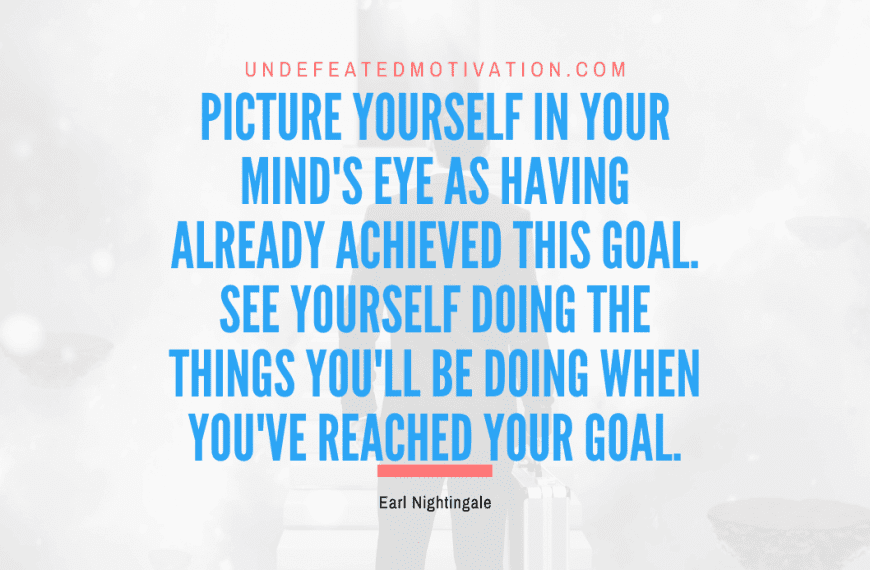 “Picture yourself in your mind’s eye as having already achieved this goal. See yourself doing the things you’ll be doing when you’ve reached your goal.” -Earl Nightingale