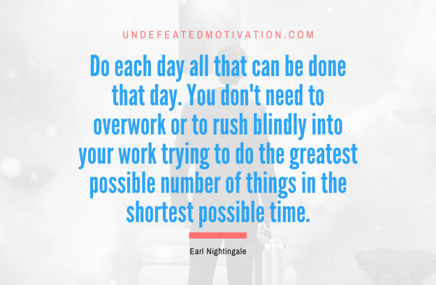 “Do each day all that can be done that day. You don’t need to overwork or to rush blindly into your work trying to do the greatest possible number of things in the shortest possible time.” -Earl Nightingale