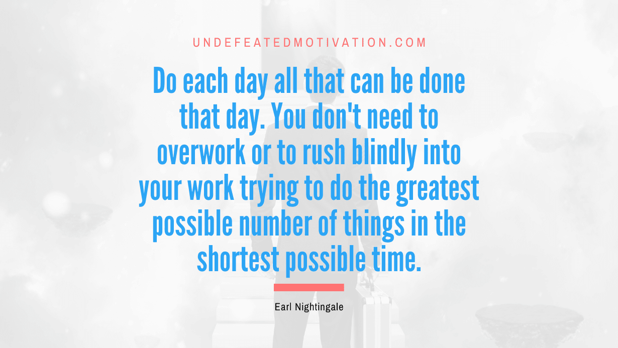 “Do each day all that can be done that day. You don’t need to overwork or to rush blindly into your work trying to do the greatest possible number of things in the shortest possible time.” -Earl Nightingale