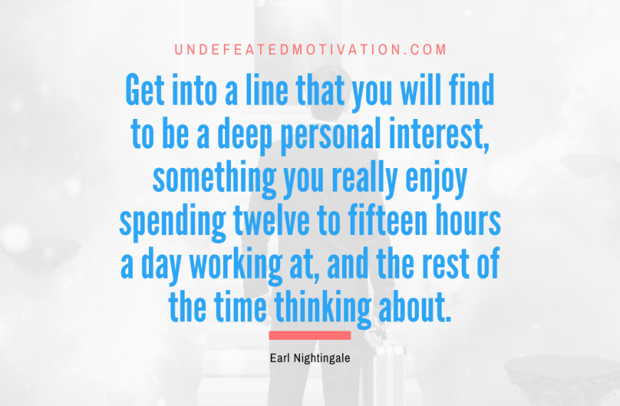“Get into a line that you will find to be a deep personal interest, something you really enjoy spending twelve to fifteen hours a day working at, and the rest of the time thinking about.” -Earl Nightingale