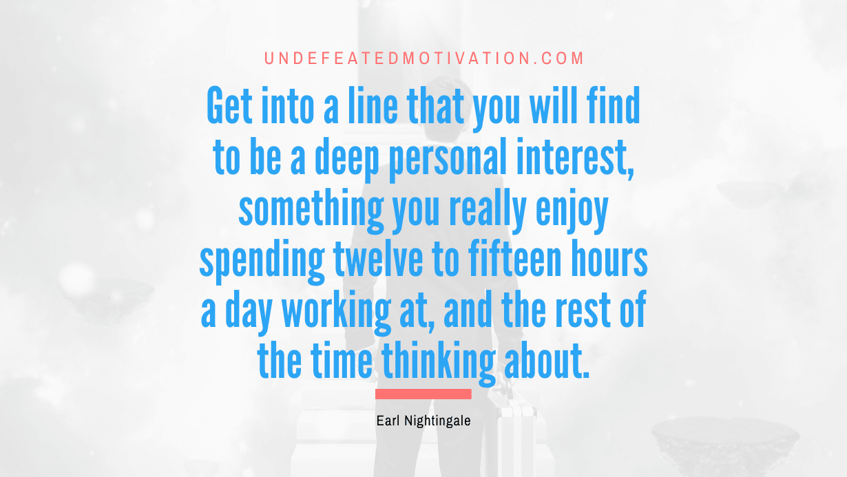 “Get into a line that you will find to be a deep personal interest, something you really enjoy spending twelve to fifteen hours a day working at, and the rest of the time thinking about.” -Earl Nightingale