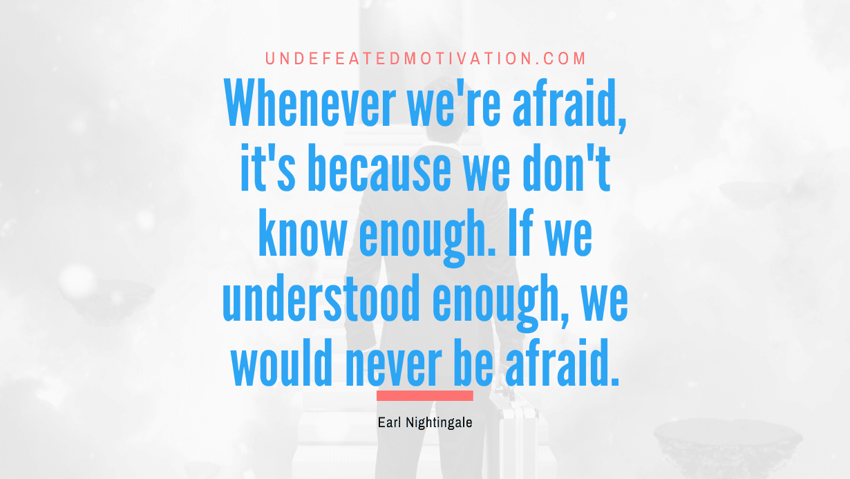 “Whenever we’re afraid, it’s because we don’t know enough. If we understood enough, we would never be afraid.” -Earl Nightingale