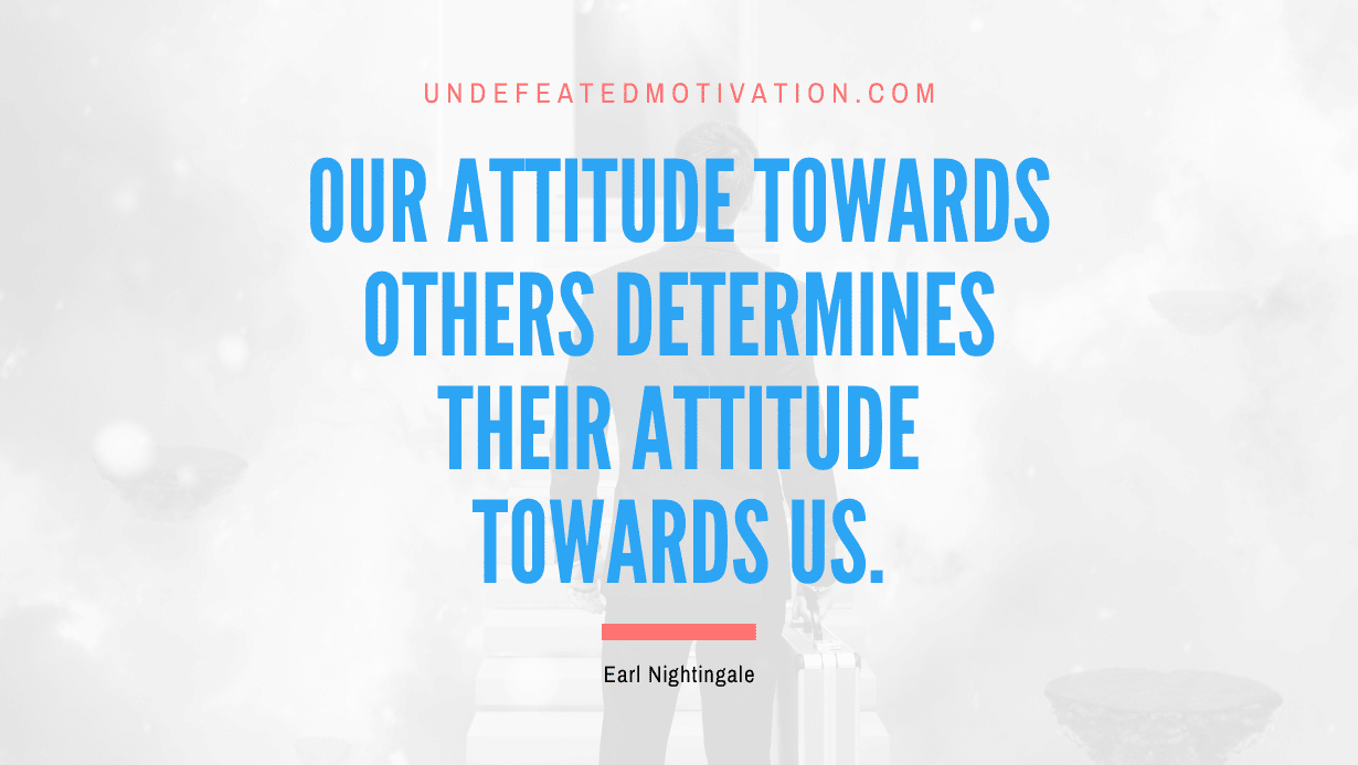 “Our attitude towards others determines their attitude towards us.” -Earl Nightingale